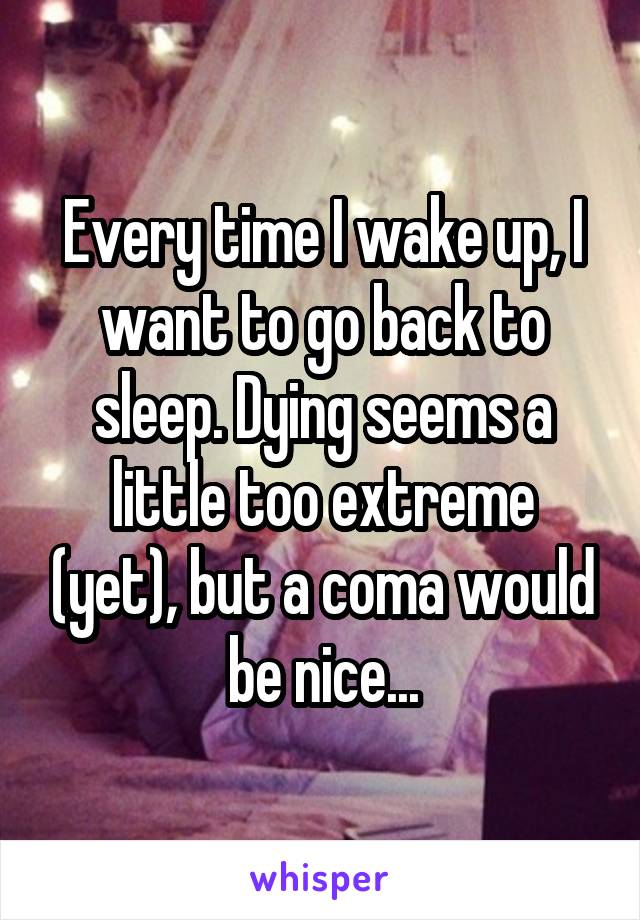 Every time I wake up, I want to go back to sleep. Dying seems a little too extreme (yet), but a coma would be nice...