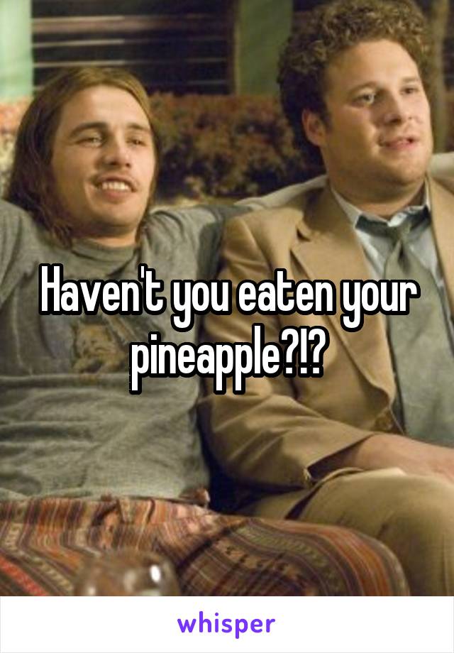 Haven't you eaten your pineapple?!?
