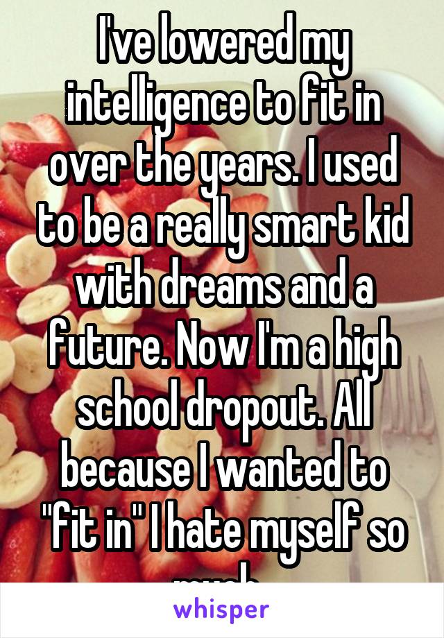 I've lowered my intelligence to fit in over the years. I used to be a really smart kid with dreams and a future. Now I'm a high school dropout. All because I wanted to "fit in" I hate myself so much. 