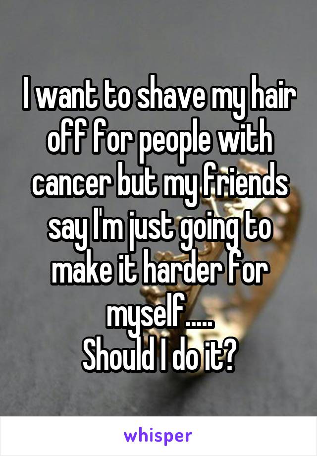 I want to shave my hair off for people with cancer but my friends say I'm just going to make it harder for myself.....
Should I do it?