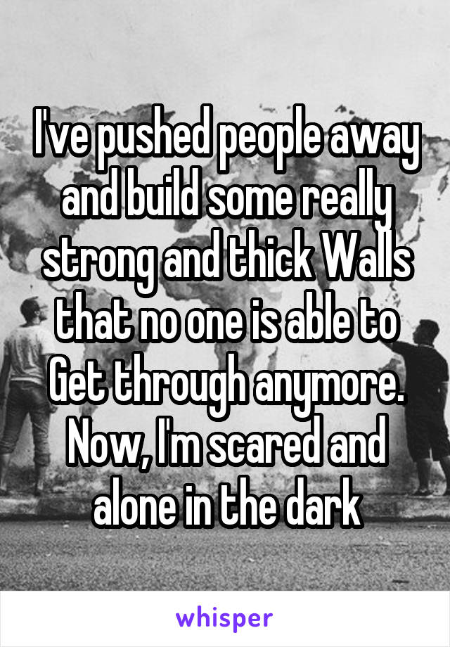 I've pushed people away and build some really strong and thick Walls that no one is able to Get through anymore. Now, I'm scared and alone in the dark
