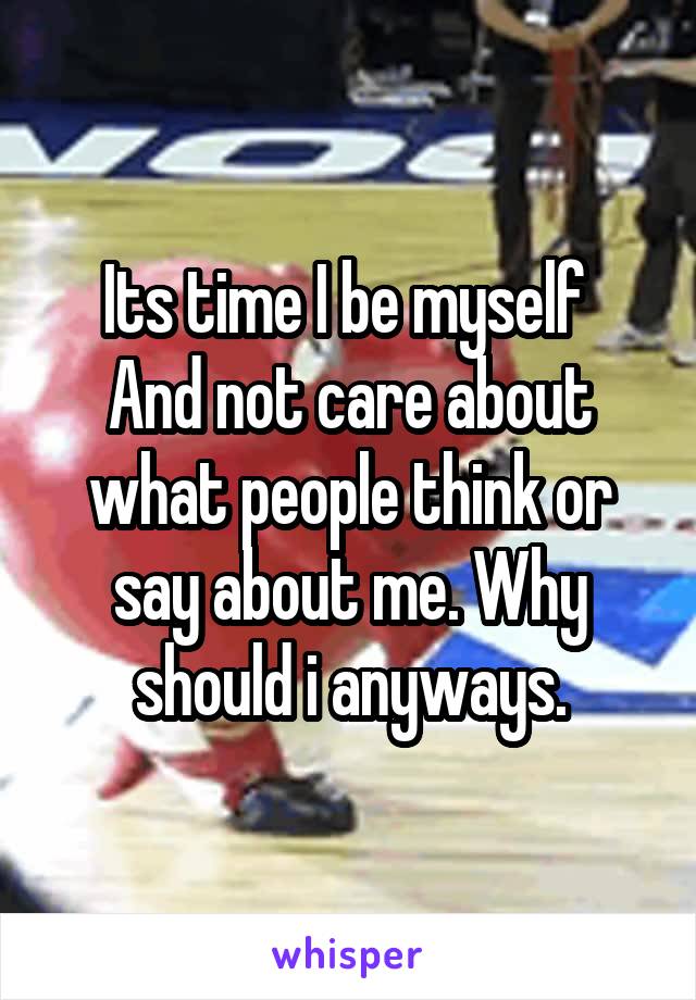 Its time I be myself 
And not care about what people think or say about me. Why should i anyways.