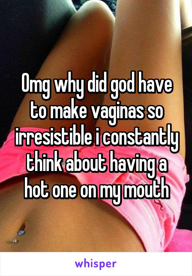 Omg why did god have to make vaginas so irresistible i constantly think about having a hot one on my mouth