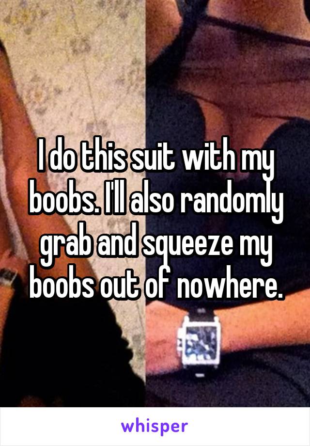 I do this suit with my boobs. I'll also randomly grab and squeeze my boobs out of nowhere.