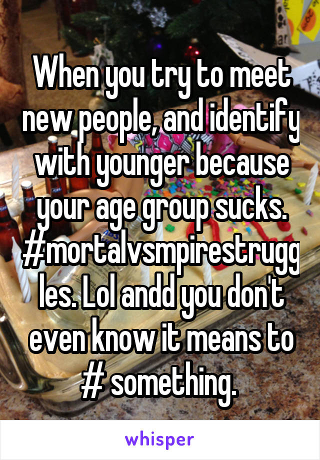 When you try to meet new people, and identify with younger because your age group sucks. #mortalvsmpirestruggles. Lol andd you don't even know it means to # something. 