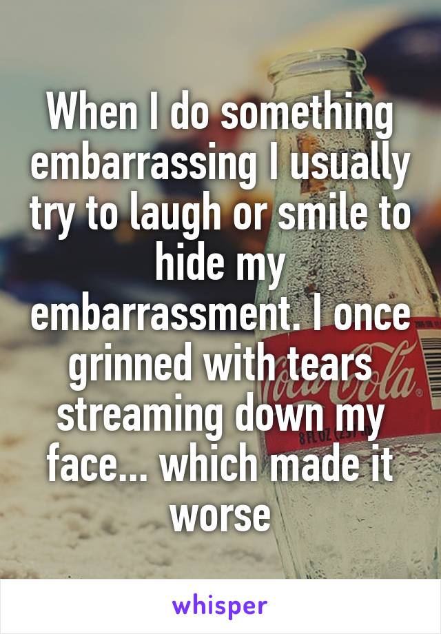 When I do something embarrassing I usually try to laugh or smile to hide my embarrassment. I once grinned with tears streaming down my face... which made it worse