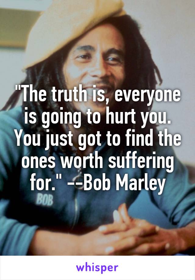 "The truth is, everyone is going to hurt you. You just got to find the ones worth suffering for." --Bob Marley