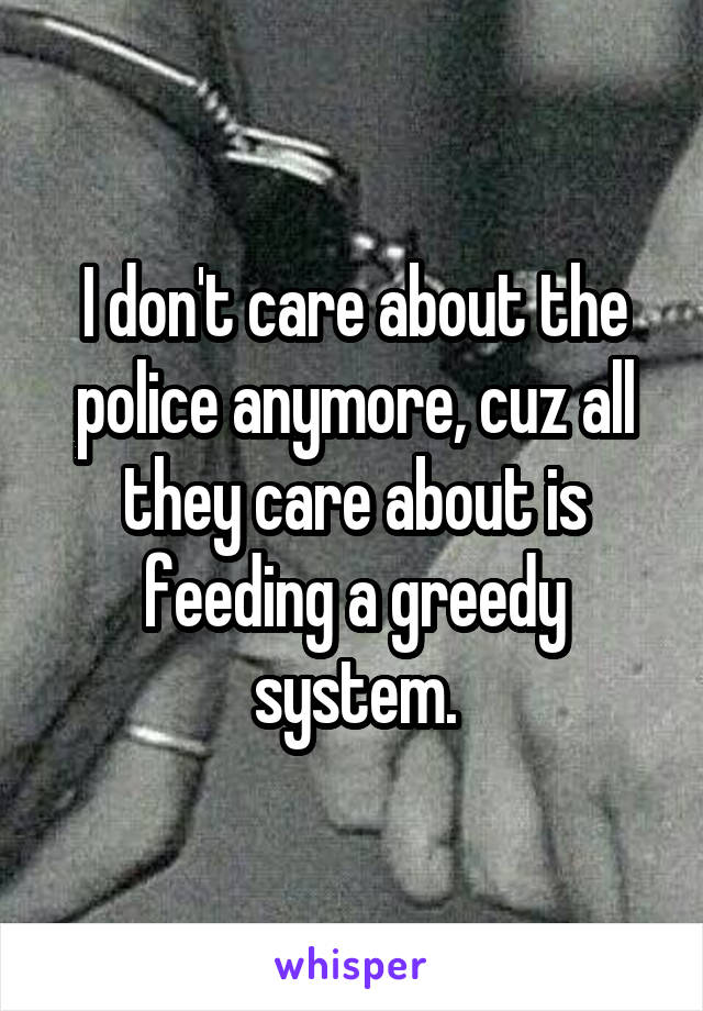 I don't care about the police anymore, cuz all they care about is feeding a greedy system.