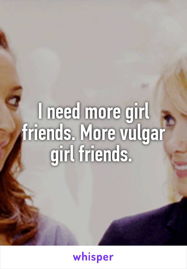 I need more girl friends. More vulgar girl friends. 