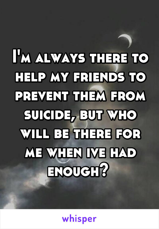 I'm always there to help my friends to prevent them from suicide, but who will be there for me when ive had enough? 