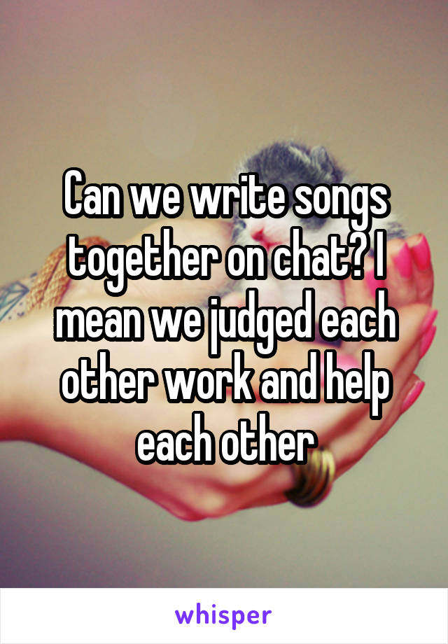 Can we write songs together on chat? I mean we judged each other work and help each other
