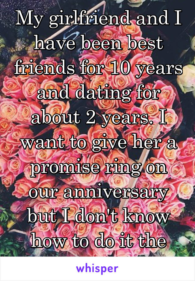 My girlfriend and I have been best friends for 10 years and dating for about 2 years. I want to give her a promise ring on our anniversary but I don't know how to do it the right way.
