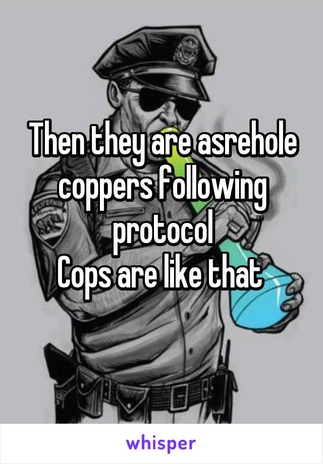 Then they are asrehole coppers following protocol
Cops are like that 
