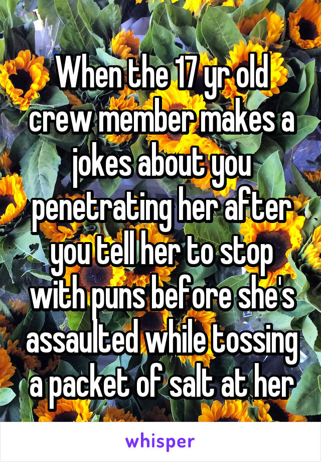 When the 17 yr old crew member makes a jokes about you penetrating her after you tell her to stop with puns before she's assaulted while tossing a packet of salt at her
