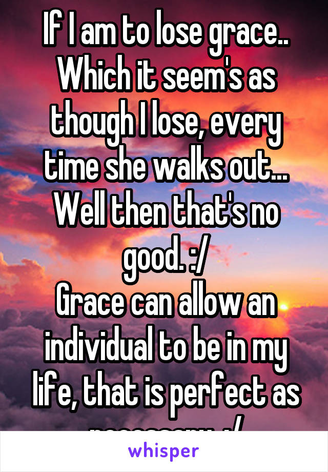 If I am to lose grace.. Which it seem's as though I lose, every time she walks out...
Well then that's no good. :/
Grace can allow an individual to be in my life, that is perfect as necessary. :/