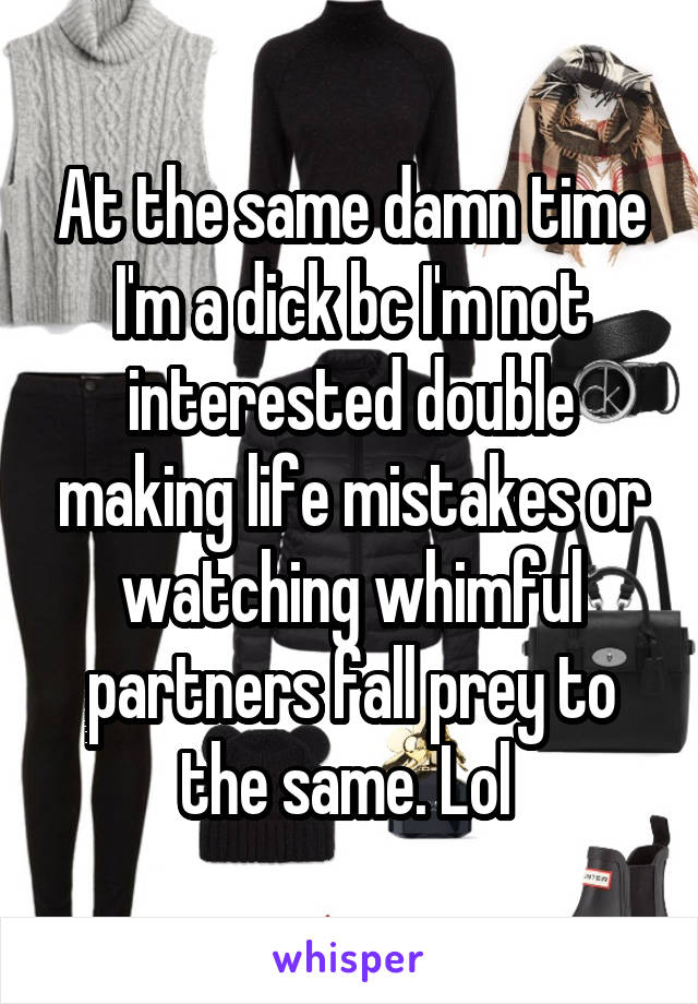 At the same damn time I'm a dick bc I'm not interested double making life mistakes or watching whimful partners fall prey to the same. Lol 