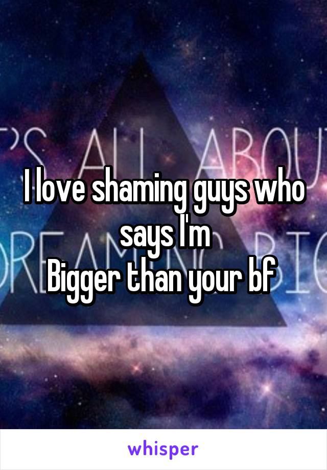 I love shaming guys who says I'm
Bigger than your bf 