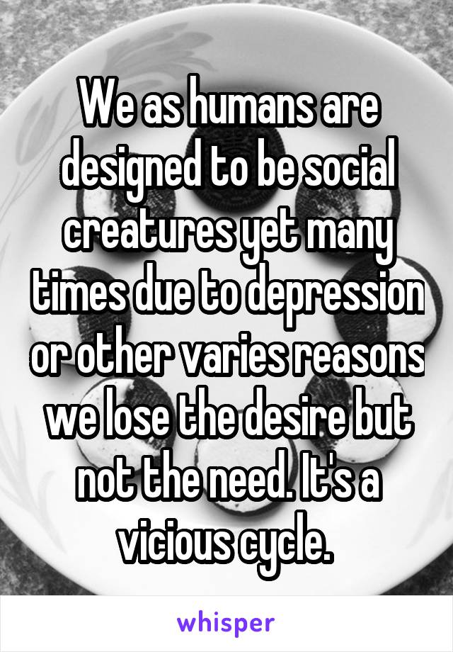 We as humans are designed to be social creatures yet many times due to depression or other varies reasons we lose the desire but not the need. It's a vicious cycle. 