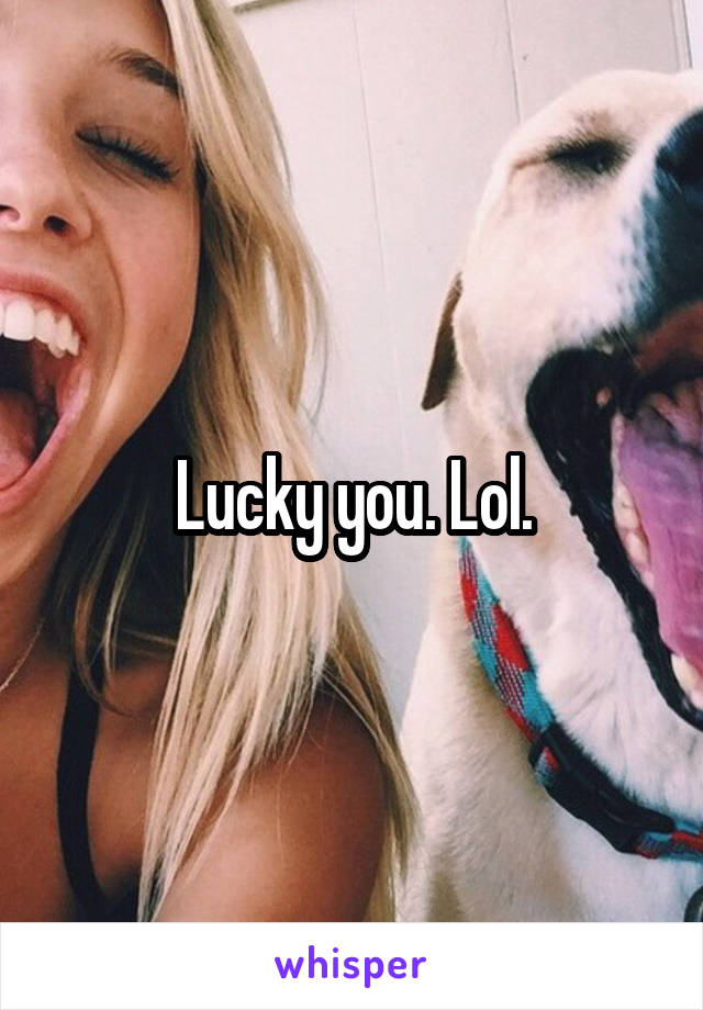 Lucky you. Lol.