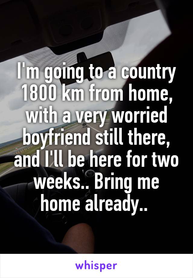 I'm going to a country 1800 km from home, with a very worried boyfriend still there, and I'll be here for two weeks.. Bring me home already.. 