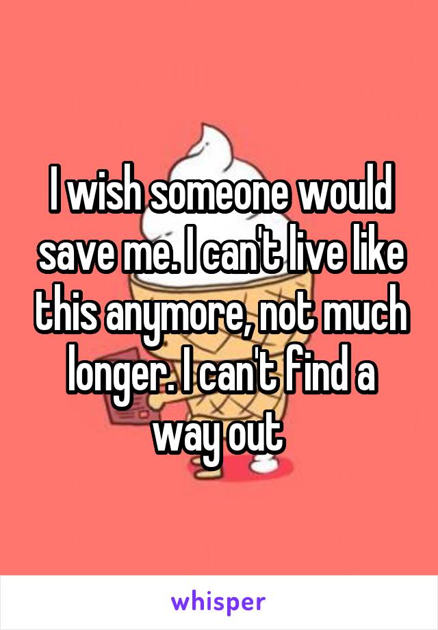 I wish someone would save me. I can't live like this anymore, not much longer. I can't find a way out 