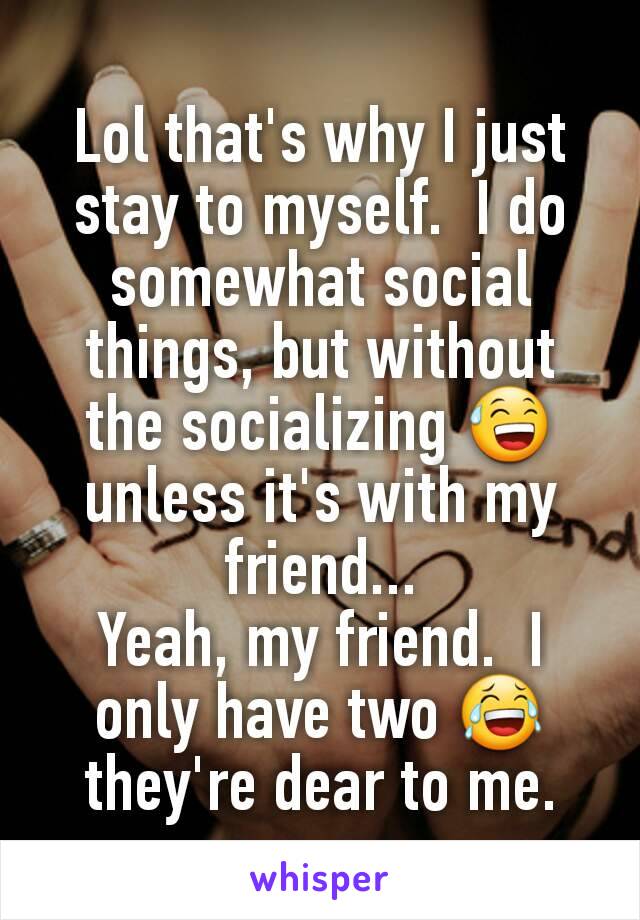 Lol that's why I just stay to myself.  I do somewhat social things, but without the socializing 😅 unless it's with my friend...
Yeah, my friend.  I only have two 😂they're dear to me.