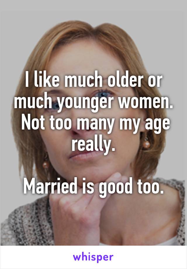 I like much older or much younger women.  Not too many my age really.

Married is good too.