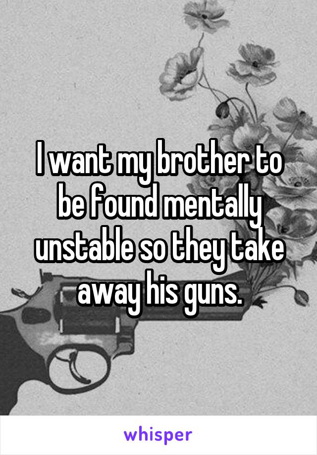 I want my brother to be found mentally unstable so they take away his guns.