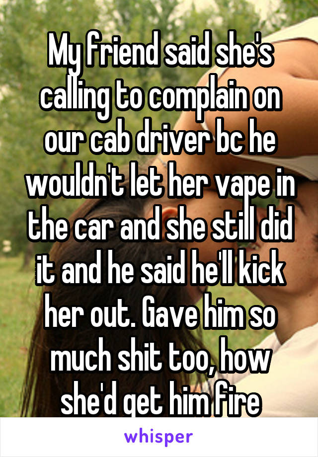 My friend said she's calling to complain on our cab driver bc he wouldn't let her vape in the car and she still did it and he said he'll kick her out. Gave him so much shit too, how she'd get him fire