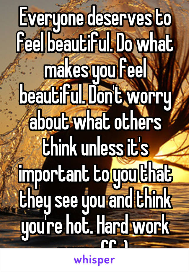 Everyone deserves to feel beautiful. Do what makes you feel beautiful. Don't worry about what others think unless it's important to you that they see you and think you're hot. Hard work pays off :) 