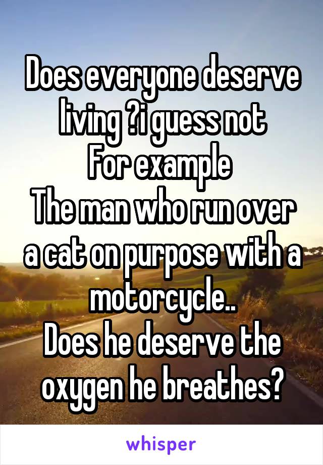 Does everyone deserve living ?i guess not
For example 
The man who run over a cat on purpose with a motorcycle..
Does he deserve the oxygen he breathes?
