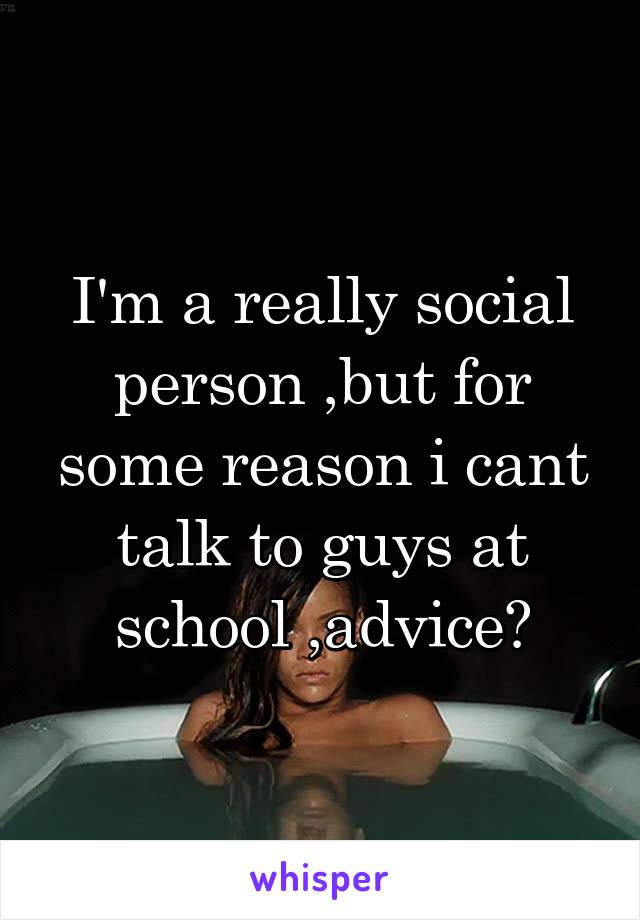 I'm a really social person ,but for some reason i cant talk to guys at school ,advice?