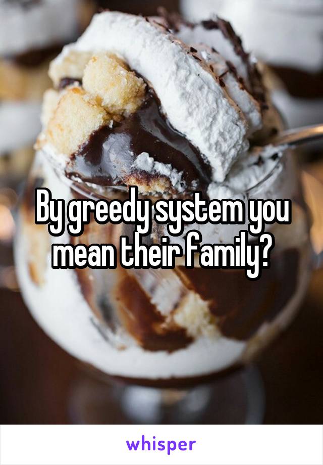 By greedy system you mean their family?
