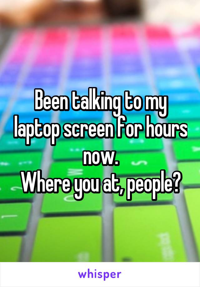 Been talking to my laptop screen for hours now.
Where you at, people?