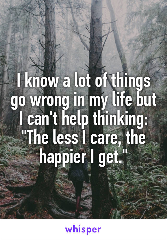 I know a lot of things go wrong in my life but I can't help thinking:
"The less I care, the happier I get."