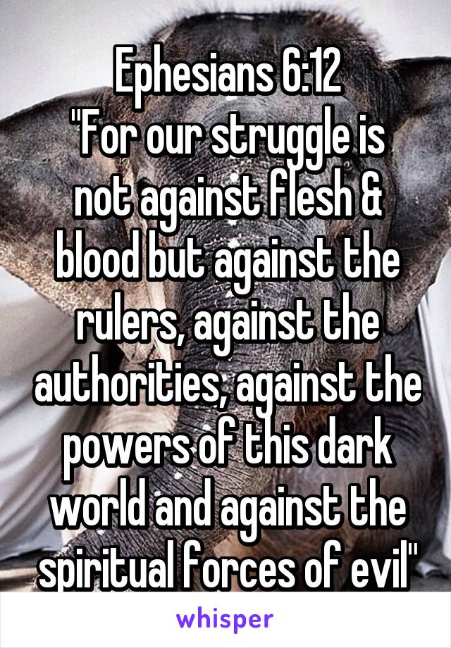 Ephesians 6:12
"For our struggle is not against flesh & blood but against the rulers, against the authorities, against the powers of this dark world and against the spiritual forces of evil"