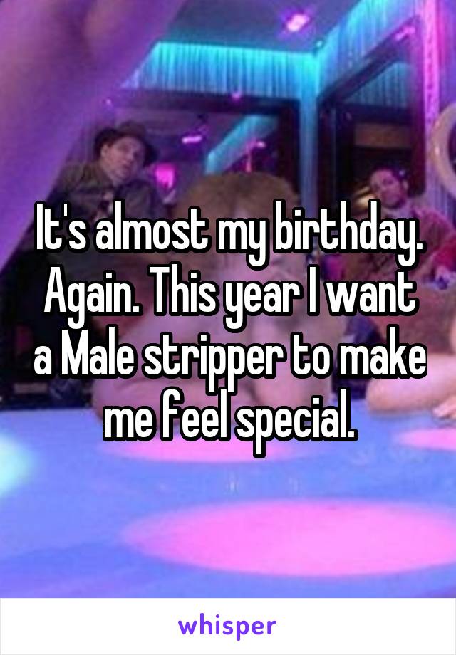 It's almost my birthday. Again. This year I want a Male stripper to make me feel special.