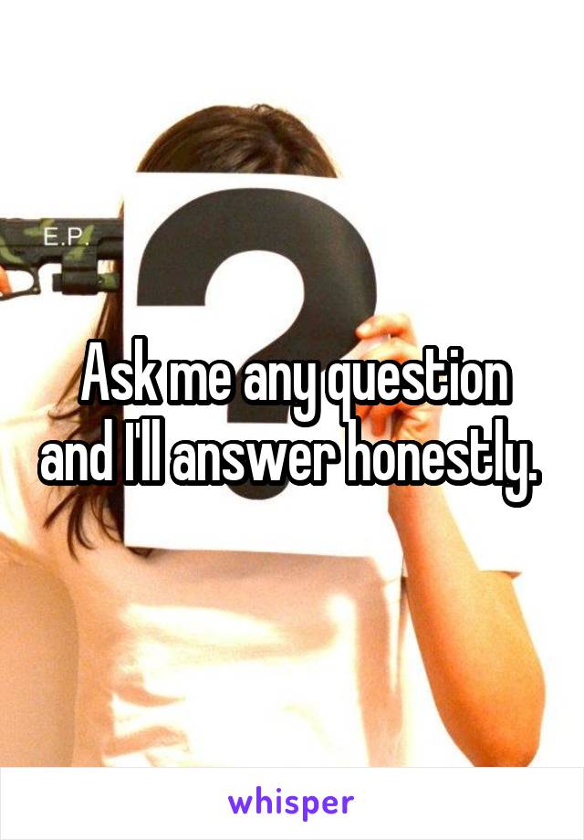 Ask me any question and I'll answer honestly. 