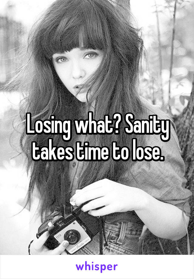Losing what? Sanity takes time to lose.
