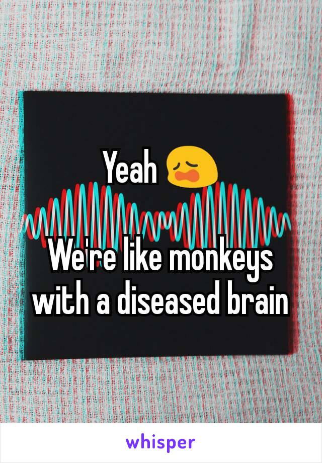 Yeah 😩

We're like monkeys with a diseased brain