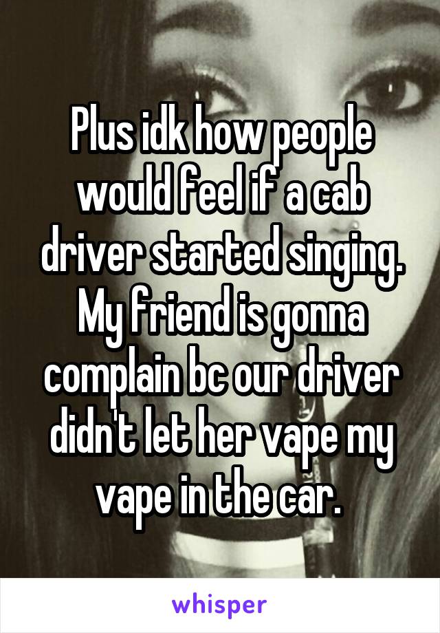 Plus idk how people would feel if a cab driver started singing. My friend is gonna complain bc our driver didn't let her vape my vape in the car. 