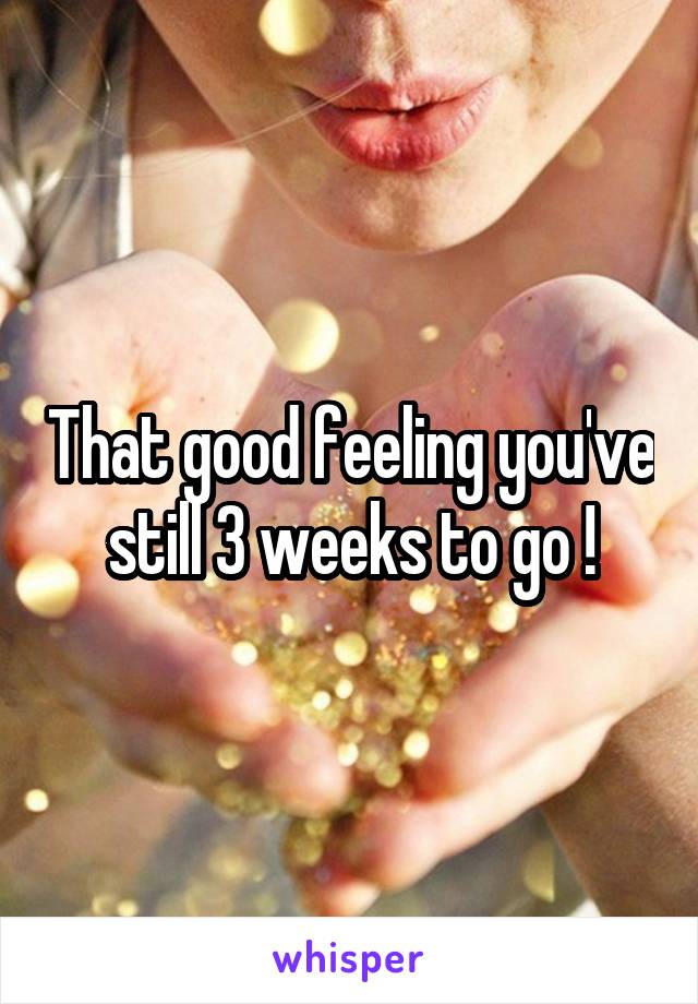 That good feeling you've still 3 weeks to go !