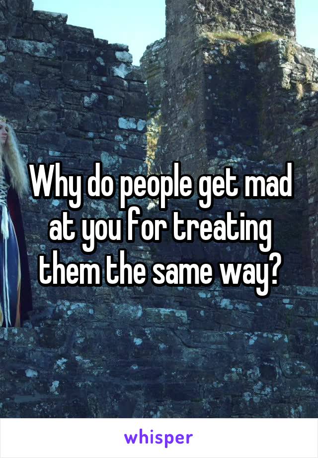 Why do people get mad at you for treating them the same way?