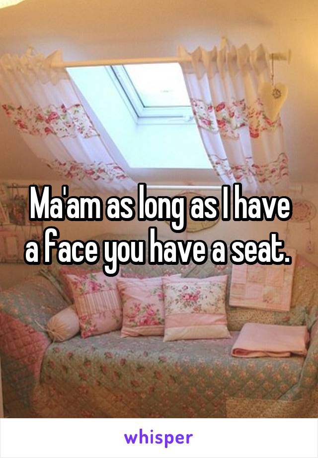Ma'am as long as I have a face you have a seat. 