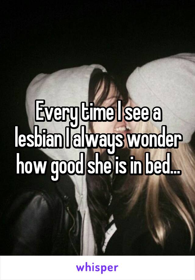 Every time I see a lesbian I always wonder how good she is in bed...