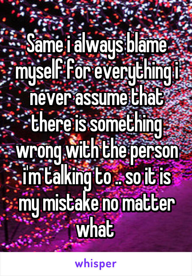 Same i always blame myself for everything i never assume that there is something wrong with the person i'm talking to .. so it is my mistake no matter what 