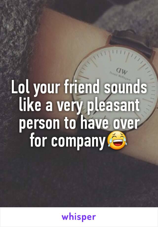 Lol your friend sounds like a very pleasant person to have over for company😂