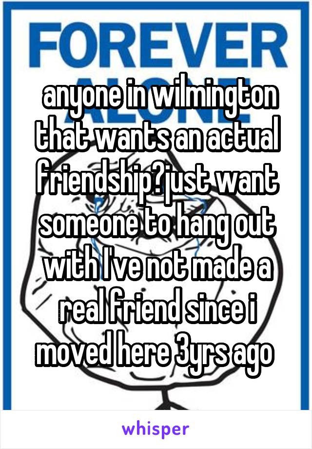  anyone in wilmington that wants an actual friendship?just want someone to hang out with I've not made a real friend since i moved here 3yrs ago 
