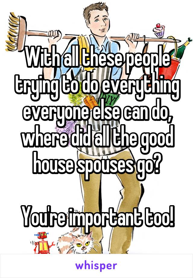 With all these people trying to do everything everyone else can do, where did all the good house spouses go?

You're important too!