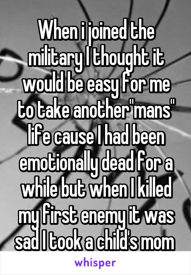 When i joined the military I thought it would be easy for me to take another"mans" life cause I had been emotionally dead for a while but when I killed my first enemy it was sad I took a child's mom 